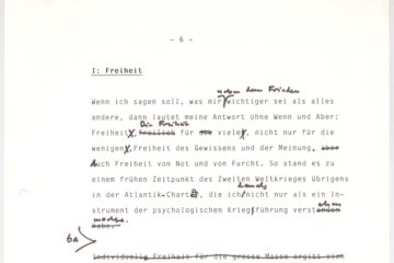 Zu sehen ist der Ausschnitt eines Manuskriptes mit dem Titel „I: Freiheit“. Der Text lautet: „Wenn ich sagen soll, was mir neben dem Frieden wichtiger sie als alles andere, dann lautet meine Antwort ohne Wenn und Arber: Freiheit. Die Freiheit für viele, nicht nur für die wenigen. Freiheit des Gewissens und der Meinung. Auch Freiheit von Not und Furch. SO stand es zu einem früheren Zeitpunkt des Zweiten Weltkrieges übrigens in der Atlantik-Charta, die ich damals nicht nur als ein Instrument der psychologischen Kriegführung verstehen wollte.“ Im Text sind einige händisch Anmerkungen und Änderungen zu finden.