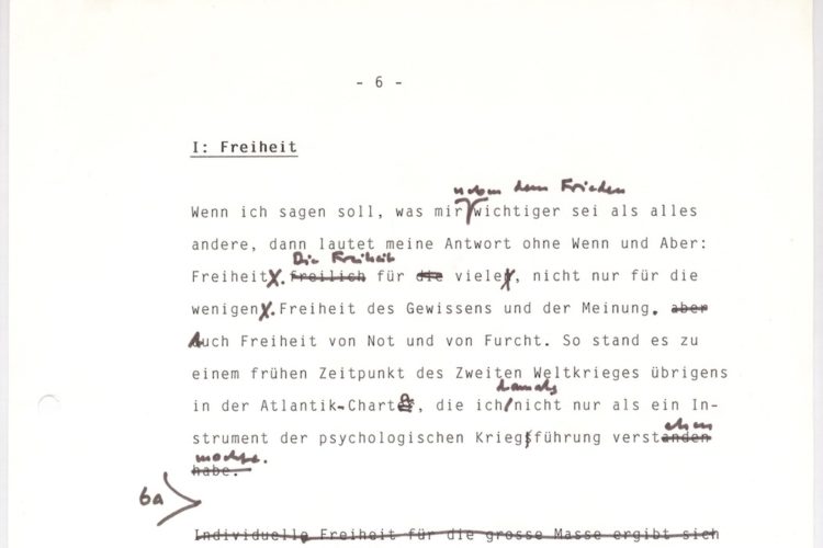 Zu sehen ist der Ausschnitt eines Manuskriptes mit dem Titel „I: Freiheit“. Der Text lautet: „Wenn ich sagen soll, was mir neben dem Frieden wichtiger sie als alles andere, dann lautet meine Antwort ohne Wenn und Arber: Freiheit. Die Freiheit für viele, nicht nur für die wenigen. Freiheit des Gewissens und der Meinung. Auch Freiheit von Not und Furch. SO stand es zu einem früheren Zeitpunkt des Zweiten Weltkrieges übrigens in der Atlantik-Charta, die ich damals nicht nur als ein Instrument der psychologischen Kriegführung verstehen wollte.“ Im Text sind einige händisch Anmerkungen und Änderungen zu finden.