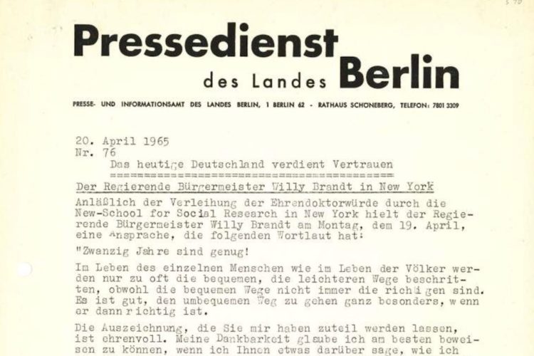 Zu sehen ist ein Ausschnitt einer Veröffentlich eines Presseausschnitts des Pressedienstes des Landes Berlin vom 20. April 1965 mit dem Titel „Das heutige Deutschland verdient Vertrauen“. Anlässlich der Verleihung der Ehrendoktorwürde durch die New-School für Social Research in New York hielt der Regierender Bürgermeister Willy Brandt am Montag, dem 19. April, eine Ansprache, die folgenden Wortlaut hat: „Zwanzig Jahre sind genug! Im Leben des einzelnen Menschen wie im Leben der Völker werden nur zu oft die bequemen, die leichteren Wege beschritten, obwohl die bequemen Wege nicht immer die richtigen sind. Es ist gut, den unbequemen Weg zu gehen ganz besonders, wenn er dann richtig ist. Die Auszeichnung, die Sie mir haben zuteil werden lassen, ist ehrenvoll. Meine Dankbar glaube ich am besten beweisen zu können, wenn ich Ihnen etwas darüber sage, wie ich“ Hier endet der Bildausschnitt.